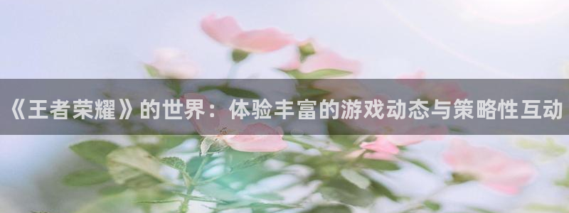 长征娱乐下载链接：《王者荣耀》的世界：体验丰富的游戏动态与策