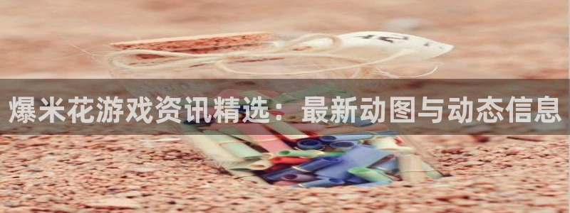 长征娱乐平台负责人：爆米花游戏资讯精选：最新动图与动态信息
