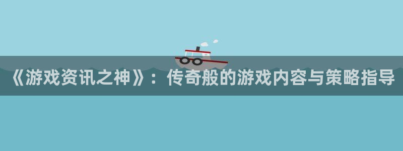 长征娱乐官方登录网址：《游戏资讯之神》：传奇般的游戏内容与策