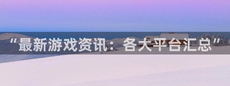 长征娱乐网页版地址：“最新游戏资讯：各大平台汇总”