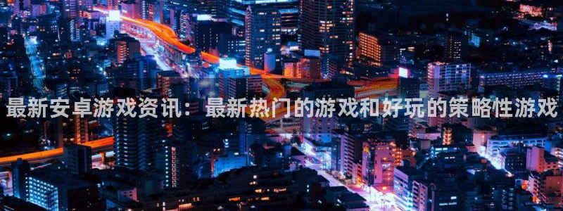 长征娱乐登陆测速：最新安卓游戏资讯：最新热门的游戏和好玩的策