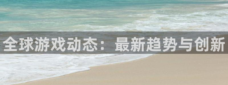 长征娱乐官方注册登录：全球游戏动态：最新趋势与创新