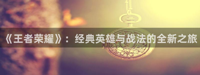 长征娱乐注册登录：《王者荣耀》：经典英雄与战法的全新之旅